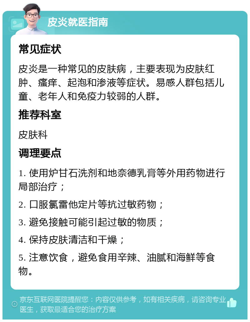 皮炎就医指南 常见症状 皮炎是一种常见的皮肤病，主要表现为皮肤红肿、瘙痒、起泡和渗液等症状。易感人群包括儿童、老年人和免疫力较弱的人群。 推荐科室 皮肤科 调理要点 1. 使用炉甘石洗剂和地奈德乳膏等外用药物进行局部治疗； 2. 口服氯雷他定片等抗过敏药物； 3. 避免接触可能引起过敏的物质； 4. 保持皮肤清洁和干燥； 5. 注意饮食，避免食用辛辣、油腻和海鲜等食物。