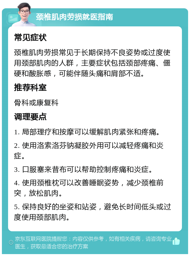 颈椎肌肉劳损就医指南 常见症状 颈椎肌肉劳损常见于长期保持不良姿势或过度使用颈部肌肉的人群，主要症状包括颈部疼痛、僵硬和酸胀感，可能伴随头痛和肩部不适。 推荐科室 骨科或康复科 调理要点 1. 局部理疗和按摩可以缓解肌肉紧张和疼痛。 2. 使用洛索洛芬钠凝胶外用可以减轻疼痛和炎症。 3. 口服塞来昔布可以帮助控制疼痛和炎症。 4. 使用颈椎枕可以改善睡眠姿势，减少颈椎前突，放松肌肉。 5. 保持良好的坐姿和站姿，避免长时间低头或过度使用颈部肌肉。