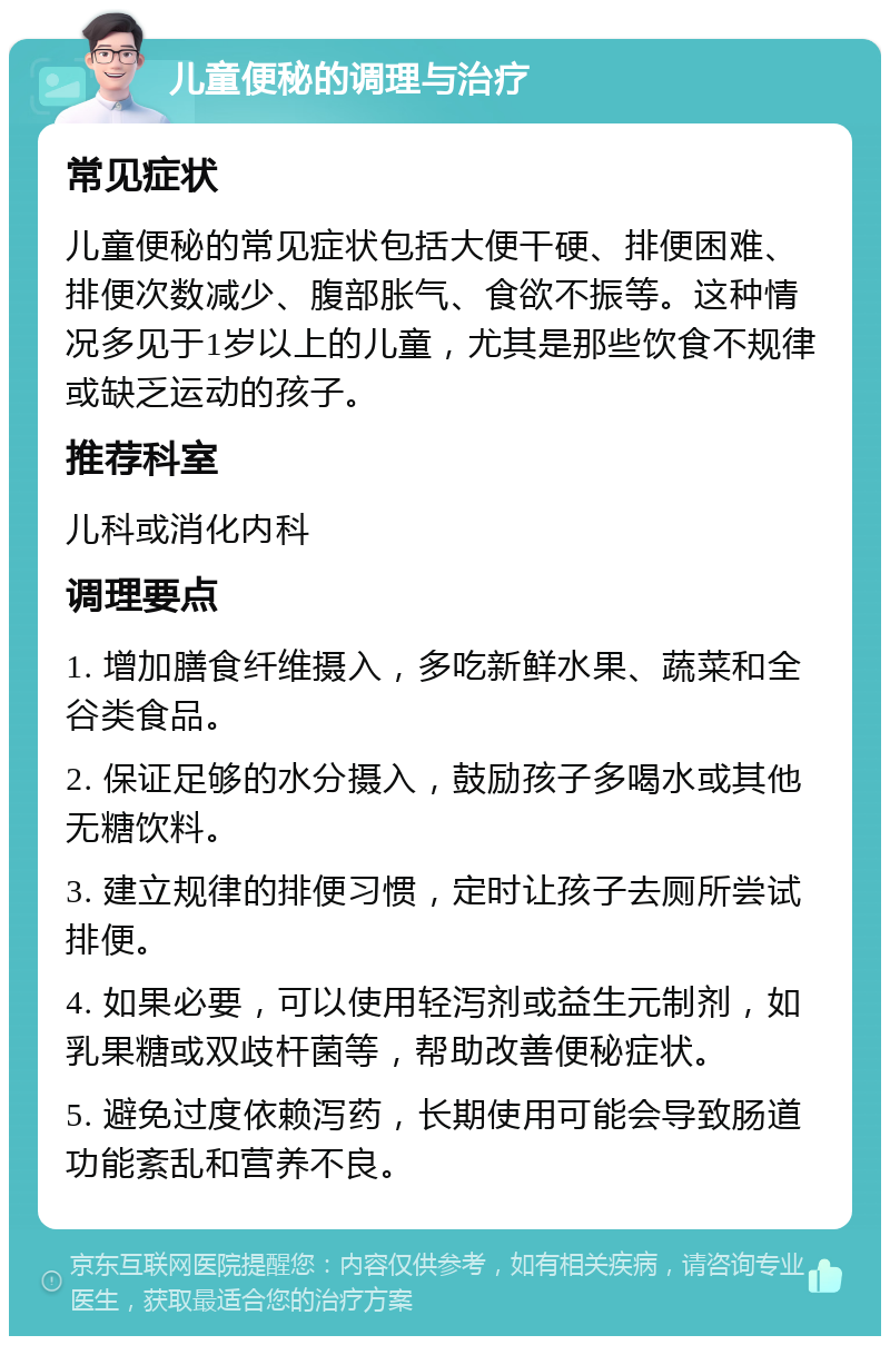 儿童便秘的调理与治疗 常见症状 儿童便秘的常见症状包括大便干硬、排便困难、排便次数减少、腹部胀气、食欲不振等。这种情况多见于1岁以上的儿童，尤其是那些饮食不规律或缺乏运动的孩子。 推荐科室 儿科或消化内科 调理要点 1. 增加膳食纤维摄入，多吃新鲜水果、蔬菜和全谷类食品。 2. 保证足够的水分摄入，鼓励孩子多喝水或其他无糖饮料。 3. 建立规律的排便习惯，定时让孩子去厕所尝试排便。 4. 如果必要，可以使用轻泻剂或益生元制剂，如乳果糖或双歧杆菌等，帮助改善便秘症状。 5. 避免过度依赖泻药，长期使用可能会导致肠道功能紊乱和营养不良。