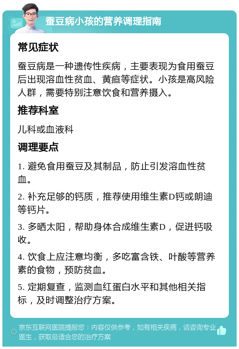 蚕豆病小孩的营养调理指南 常见症状 蚕豆病是一种遗传性疾病，主要表现为食用蚕豆后出现溶血性贫血、黄疸等症状。小孩是高风险人群，需要特别注意饮食和营养摄入。 推荐科室 儿科或血液科 调理要点 1. 避免食用蚕豆及其制品，防止引发溶血性贫血。 2. 补充足够的钙质，推荐使用维生素D钙或朗迪等钙片。 3. 多晒太阳，帮助身体合成维生素D，促进钙吸收。 4. 饮食上应注意均衡，多吃富含铁、叶酸等营养素的食物，预防贫血。 5. 定期复查，监测血红蛋白水平和其他相关指标，及时调整治疗方案。