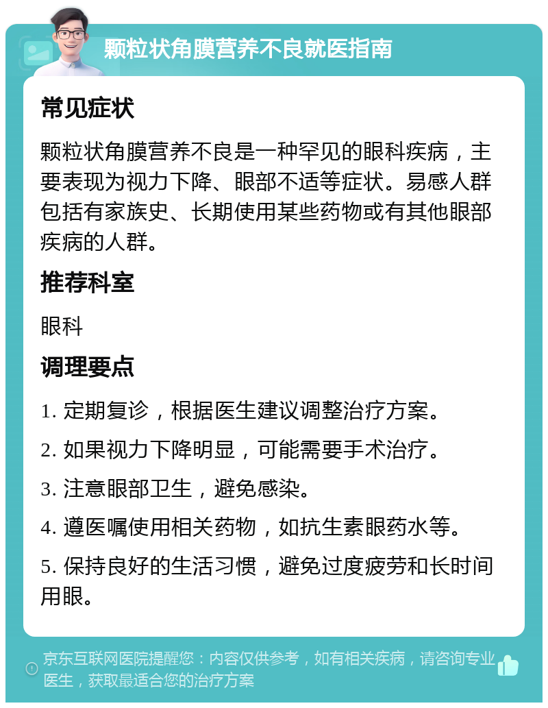 颗粒状角膜营养不良就医指南 常见症状 颗粒状角膜营养不良是一种罕见的眼科疾病，主要表现为视力下降、眼部不适等症状。易感人群包括有家族史、长期使用某些药物或有其他眼部疾病的人群。 推荐科室 眼科 调理要点 1. 定期复诊，根据医生建议调整治疗方案。 2. 如果视力下降明显，可能需要手术治疗。 3. 注意眼部卫生，避免感染。 4. 遵医嘱使用相关药物，如抗生素眼药水等。 5. 保持良好的生活习惯，避免过度疲劳和长时间用眼。