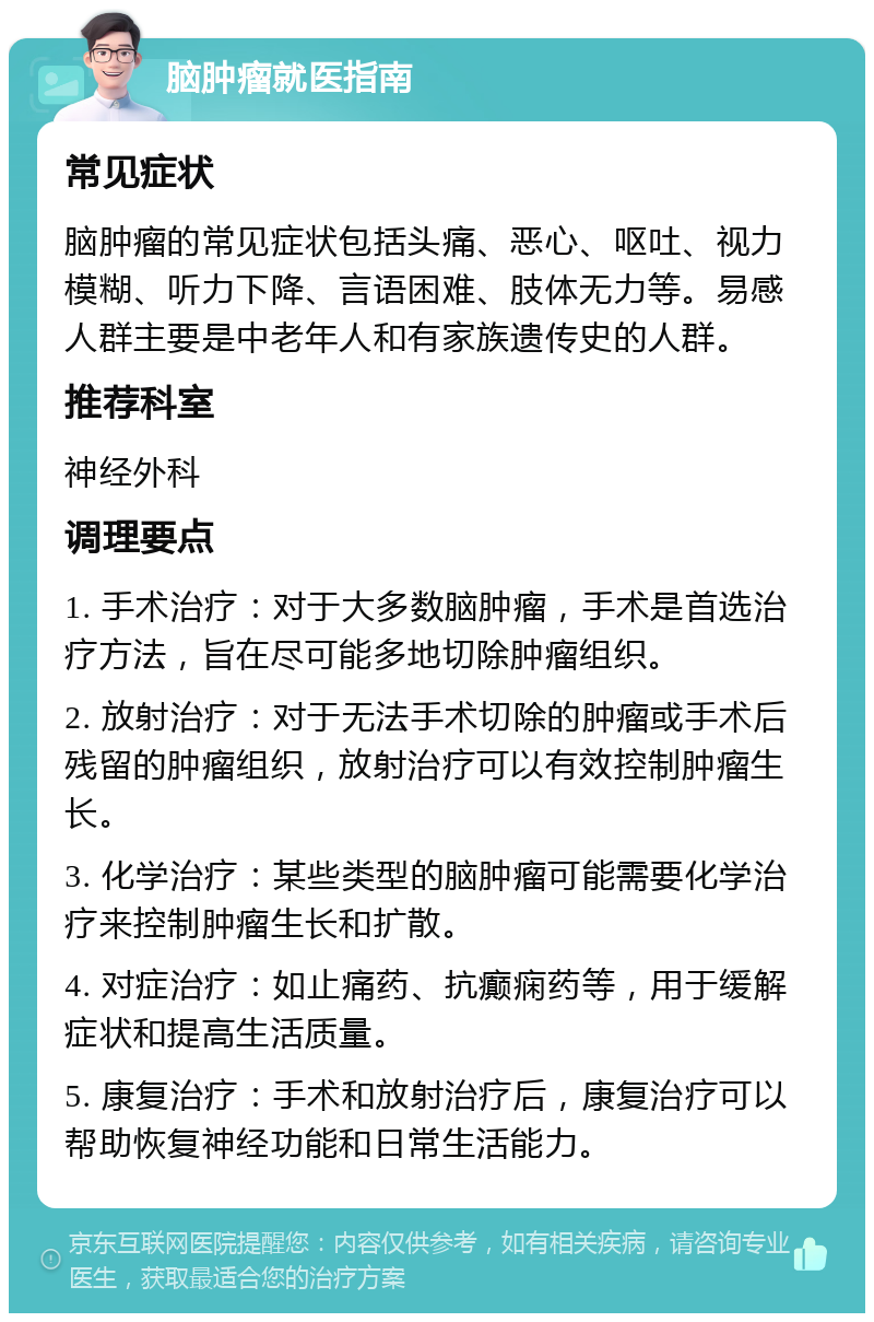 脑肿瘤就医指南 常见症状 脑肿瘤的常见症状包括头痛、恶心、呕吐、视力模糊、听力下降、言语困难、肢体无力等。易感人群主要是中老年人和有家族遗传史的人群。 推荐科室 神经外科 调理要点 1. 手术治疗：对于大多数脑肿瘤，手术是首选治疗方法，旨在尽可能多地切除肿瘤组织。 2. 放射治疗：对于无法手术切除的肿瘤或手术后残留的肿瘤组织，放射治疗可以有效控制肿瘤生长。 3. 化学治疗：某些类型的脑肿瘤可能需要化学治疗来控制肿瘤生长和扩散。 4. 对症治疗：如止痛药、抗癫痫药等，用于缓解症状和提高生活质量。 5. 康复治疗：手术和放射治疗后，康复治疗可以帮助恢复神经功能和日常生活能力。