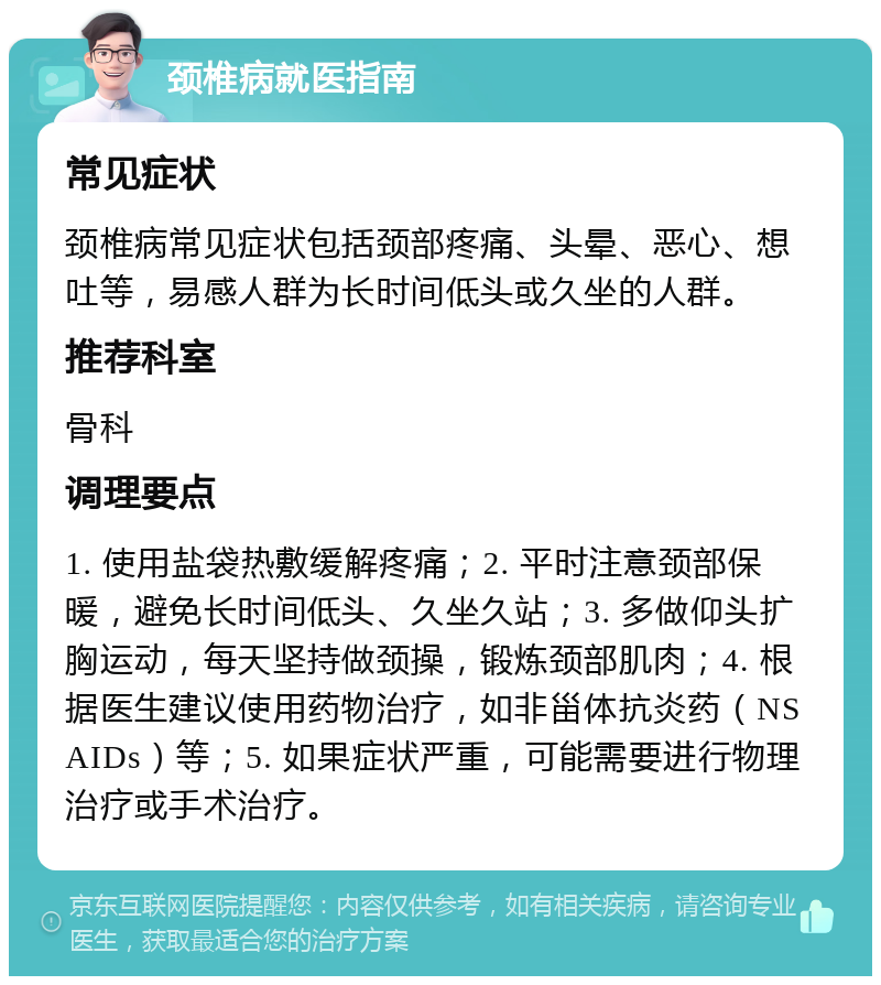 颈椎病就医指南 常见症状 颈椎病常见症状包括颈部疼痛、头晕、恶心、想吐等，易感人群为长时间低头或久坐的人群。 推荐科室 骨科 调理要点 1. 使用盐袋热敷缓解疼痛；2. 平时注意颈部保暖，避免长时间低头、久坐久站；3. 多做仰头扩胸运动，每天坚持做颈操，锻炼颈部肌肉；4. 根据医生建议使用药物治疗，如非甾体抗炎药（NSAIDs）等；5. 如果症状严重，可能需要进行物理治疗或手术治疗。