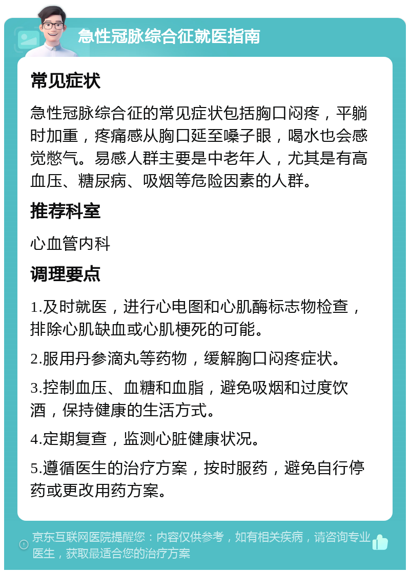 急性冠脉综合征就医指南 常见症状 急性冠脉综合征的常见症状包括胸口闷疼，平躺时加重，疼痛感从胸口延至嗓子眼，喝水也会感觉憋气。易感人群主要是中老年人，尤其是有高血压、糖尿病、吸烟等危险因素的人群。 推荐科室 心血管内科 调理要点 1.及时就医，进行心电图和心肌酶标志物检查，排除心肌缺血或心肌梗死的可能。 2.服用丹参滴丸等药物，缓解胸口闷疼症状。 3.控制血压、血糖和血脂，避免吸烟和过度饮酒，保持健康的生活方式。 4.定期复查，监测心脏健康状况。 5.遵循医生的治疗方案，按时服药，避免自行停药或更改用药方案。