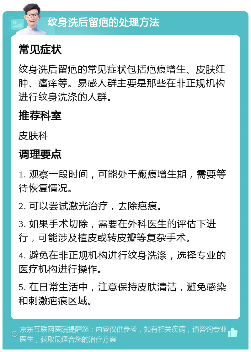 纹身洗后留疤的处理方法 常见症状 纹身洗后留疤的常见症状包括疤痕增生、皮肤红肿、瘙痒等。易感人群主要是那些在非正规机构进行纹身洗涤的人群。 推荐科室 皮肤科 调理要点 1. 观察一段时间，可能处于瘢痕增生期，需要等待恢复情况。 2. 可以尝试激光治疗，去除疤痕。 3. 如果手术切除，需要在外科医生的评估下进行，可能涉及植皮或转皮瓣等复杂手术。 4. 避免在非正规机构进行纹身洗涤，选择专业的医疗机构进行操作。 5. 在日常生活中，注意保持皮肤清洁，避免感染和刺激疤痕区域。