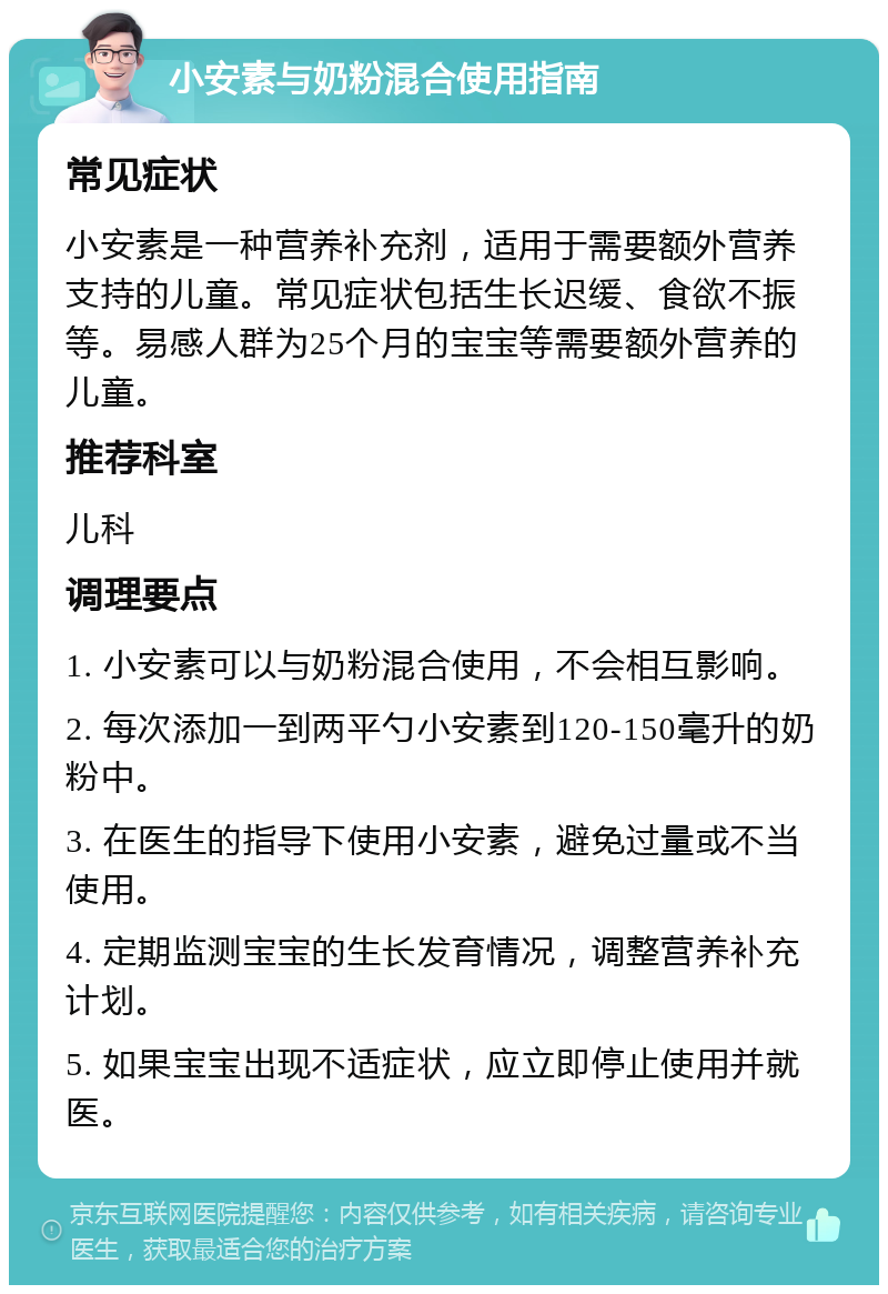 小安素与奶粉混合使用指南 常见症状 小安素是一种营养补充剂，适用于需要额外营养支持的儿童。常见症状包括生长迟缓、食欲不振等。易感人群为25个月的宝宝等需要额外营养的儿童。 推荐科室 儿科 调理要点 1. 小安素可以与奶粉混合使用，不会相互影响。 2. 每次添加一到两平勺小安素到120-150毫升的奶粉中。 3. 在医生的指导下使用小安素，避免过量或不当使用。 4. 定期监测宝宝的生长发育情况，调整营养补充计划。 5. 如果宝宝出现不适症状，应立即停止使用并就医。