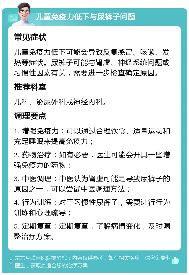 儿童免疫力低下与尿裤子问题 常见症状 儿童免疫力低下可能会导致反复感冒、咳嗽、发热等症状。尿裤子可能与肾虚、神经系统问题或习惯性因素有关，需要进一步检查确定原因。 推荐科室 儿科、泌尿外科或神经内科。 调理要点 1. 增强免疫力：可以通过合理饮食、适量运动和充足睡眠来提高免疫力； 2. 药物治疗：如有必要，医生可能会开具一些增强免疫力的药物； 3. 中医调理：中医认为肾虚可能是导致尿裤子的原因之一，可以尝试中医调理方法； 4. 行为训练：对于习惯性尿裤子，需要进行行为训练和心理疏导； 5. 定期复查：定期复查，了解病情变化，及时调整治疗方案。