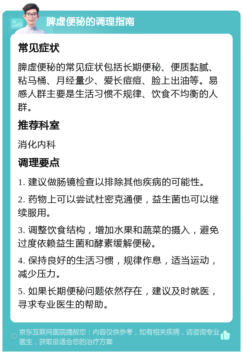 脾虚便秘的调理指南 常见症状 脾虚便秘的常见症状包括长期便秘、便质黏腻、粘马桶、月经量少、爱长痘痘、脸上出油等。易感人群主要是生活习惯不规律、饮食不均衡的人群。 推荐科室 消化内科 调理要点 1. 建议做肠镜检查以排除其他疾病的可能性。 2. 药物上可以尝试杜密克通便，益生菌也可以继续服用。 3. 调整饮食结构，增加水果和蔬菜的摄入，避免过度依赖益生菌和酵素缓解便秘。 4. 保持良好的生活习惯，规律作息，适当运动，减少压力。 5. 如果长期便秘问题依然存在，建议及时就医，寻求专业医生的帮助。