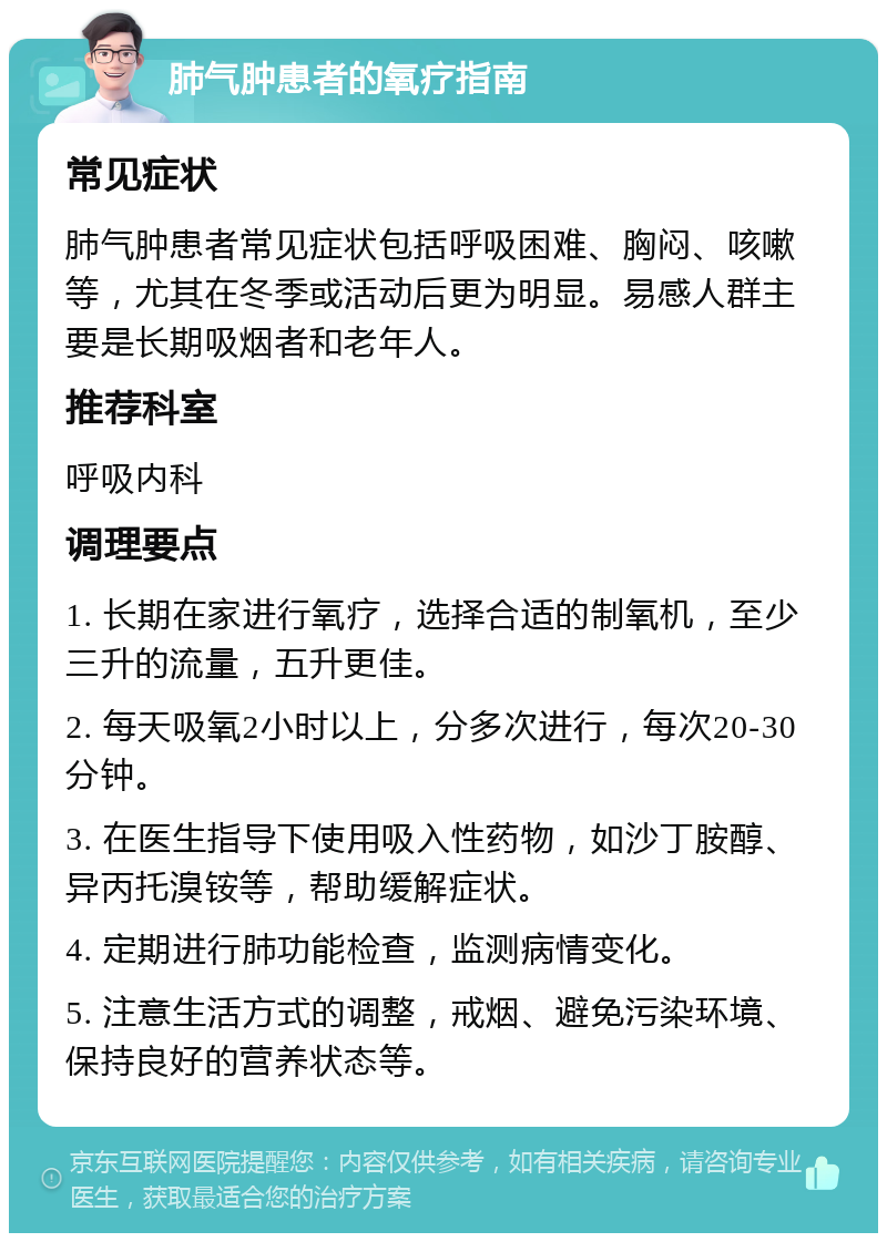 肺气肿患者的氧疗指南 常见症状 肺气肿患者常见症状包括呼吸困难、胸闷、咳嗽等，尤其在冬季或活动后更为明显。易感人群主要是长期吸烟者和老年人。 推荐科室 呼吸内科 调理要点 1. 长期在家进行氧疗，选择合适的制氧机，至少三升的流量，五升更佳。 2. 每天吸氧2小时以上，分多次进行，每次20-30分钟。 3. 在医生指导下使用吸入性药物，如沙丁胺醇、异丙托溴铵等，帮助缓解症状。 4. 定期进行肺功能检查，监测病情变化。 5. 注意生活方式的调整，戒烟、避免污染环境、保持良好的营养状态等。