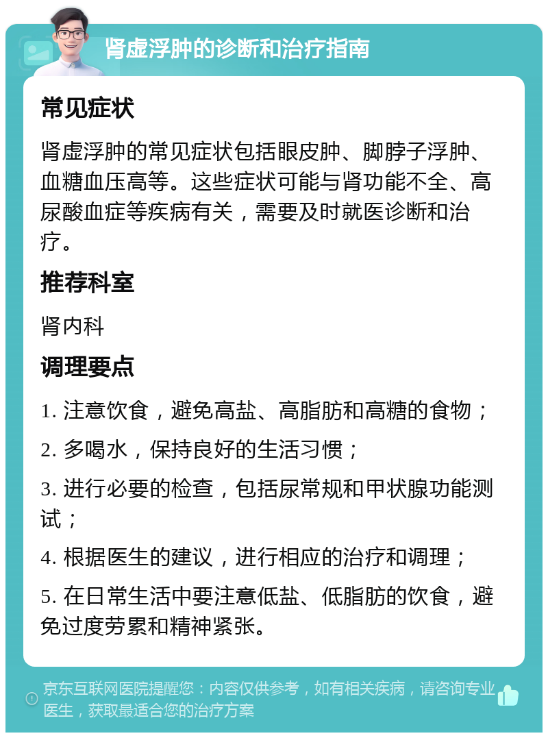 肾虚浮肿的诊断和治疗指南 常见症状 肾虚浮肿的常见症状包括眼皮肿、脚脖子浮肿、血糖血压高等。这些症状可能与肾功能不全、高尿酸血症等疾病有关，需要及时就医诊断和治疗。 推荐科室 肾内科 调理要点 1. 注意饮食，避免高盐、高脂肪和高糖的食物； 2. 多喝水，保持良好的生活习惯； 3. 进行必要的检查，包括尿常规和甲状腺功能测试； 4. 根据医生的建议，进行相应的治疗和调理； 5. 在日常生活中要注意低盐、低脂肪的饮食，避免过度劳累和精神紧张。