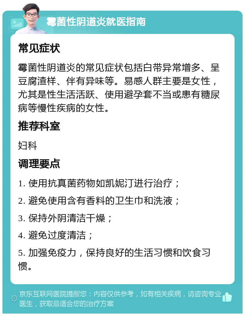 霉菌性阴道炎就医指南 常见症状 霉菌性阴道炎的常见症状包括白带异常增多、呈豆腐渣样、伴有异味等。易感人群主要是女性，尤其是性生活活跃、使用避孕套不当或患有糖尿病等慢性疾病的女性。 推荐科室 妇科 调理要点 1. 使用抗真菌药物如凯妮汀进行治疗； 2. 避免使用含有香料的卫生巾和洗液； 3. 保持外阴清洁干燥； 4. 避免过度清洁； 5. 加强免疫力，保持良好的生活习惯和饮食习惯。