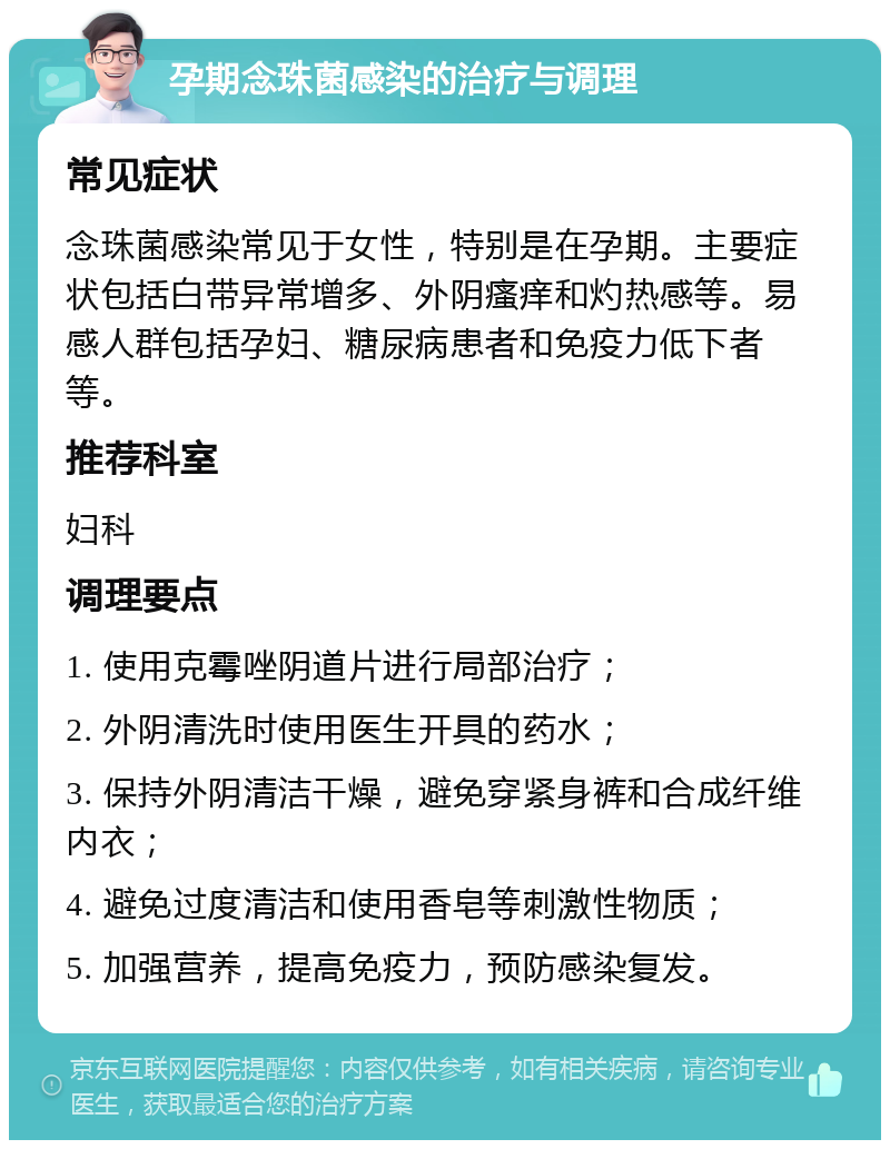 孕期念珠菌感染的治疗与调理 常见症状 念珠菌感染常见于女性，特别是在孕期。主要症状包括白带异常增多、外阴瘙痒和灼热感等。易感人群包括孕妇、糖尿病患者和免疫力低下者等。 推荐科室 妇科 调理要点 1. 使用克霉唑阴道片进行局部治疗； 2. 外阴清洗时使用医生开具的药水； 3. 保持外阴清洁干燥，避免穿紧身裤和合成纤维内衣； 4. 避免过度清洁和使用香皂等刺激性物质； 5. 加强营养，提高免疫力，预防感染复发。