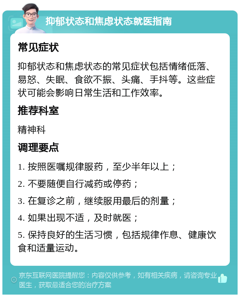 抑郁状态和焦虑状态就医指南 常见症状 抑郁状态和焦虑状态的常见症状包括情绪低落、易怒、失眠、食欲不振、头痛、手抖等。这些症状可能会影响日常生活和工作效率。 推荐科室 精神科 调理要点 1. 按照医嘱规律服药，至少半年以上； 2. 不要随便自行减药或停药； 3. 在复诊之前，继续服用最后的剂量； 4. 如果出现不适，及时就医； 5. 保持良好的生活习惯，包括规律作息、健康饮食和适量运动。