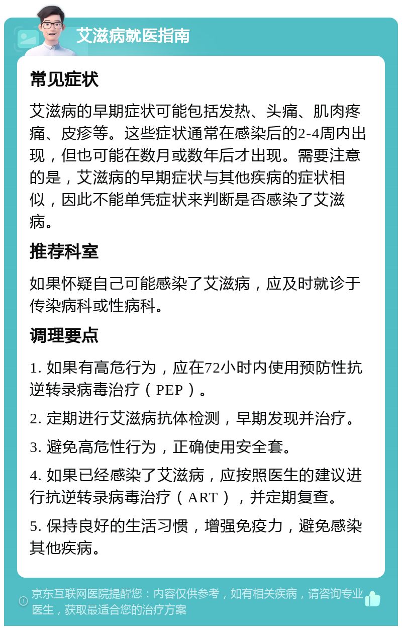 艾滋病就医指南 常见症状 艾滋病的早期症状可能包括发热、头痛、肌肉疼痛、皮疹等。这些症状通常在感染后的2-4周内出现，但也可能在数月或数年后才出现。需要注意的是，艾滋病的早期症状与其他疾病的症状相似，因此不能单凭症状来判断是否感染了艾滋病。 推荐科室 如果怀疑自己可能感染了艾滋病，应及时就诊于传染病科或性病科。 调理要点 1. 如果有高危行为，应在72小时内使用预防性抗逆转录病毒治疗（PEP）。 2. 定期进行艾滋病抗体检测，早期发现并治疗。 3. 避免高危性行为，正确使用安全套。 4. 如果已经感染了艾滋病，应按照医生的建议进行抗逆转录病毒治疗（ART），并定期复查。 5. 保持良好的生活习惯，增强免疫力，避免感染其他疾病。