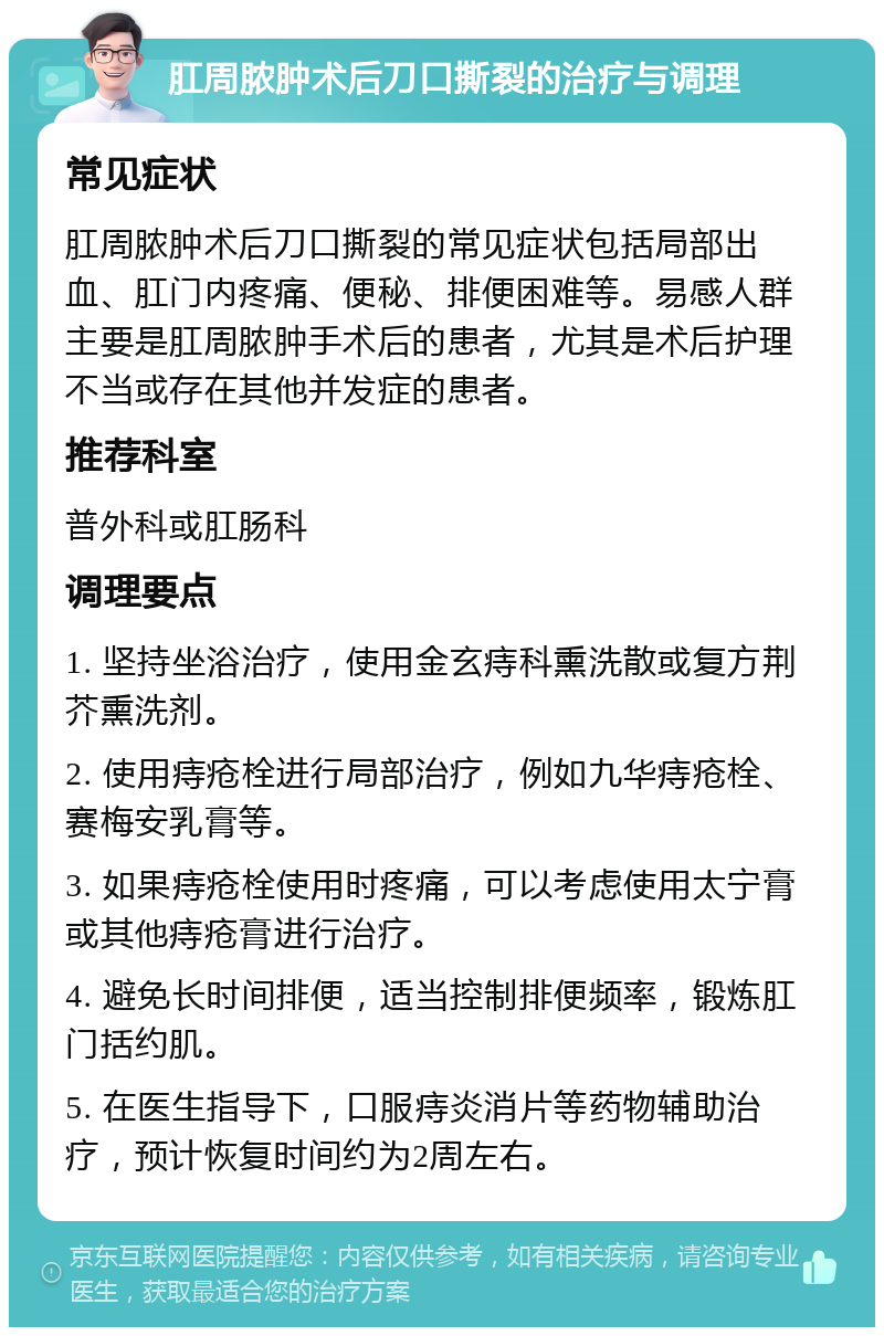 肛周脓肿术后刀口撕裂的治疗与调理 常见症状 肛周脓肿术后刀口撕裂的常见症状包括局部出血、肛门内疼痛、便秘、排便困难等。易感人群主要是肛周脓肿手术后的患者，尤其是术后护理不当或存在其他并发症的患者。 推荐科室 普外科或肛肠科 调理要点 1. 坚持坐浴治疗，使用金玄痔科熏洗散或复方荆芥熏洗剂。 2. 使用痔疮栓进行局部治疗，例如九华痔疮栓、赛梅安乳膏等。 3. 如果痔疮栓使用时疼痛，可以考虑使用太宁膏或其他痔疮膏进行治疗。 4. 避免长时间排便，适当控制排便频率，锻炼肛门括约肌。 5. 在医生指导下，口服痔炎消片等药物辅助治疗，预计恢复时间约为2周左右。