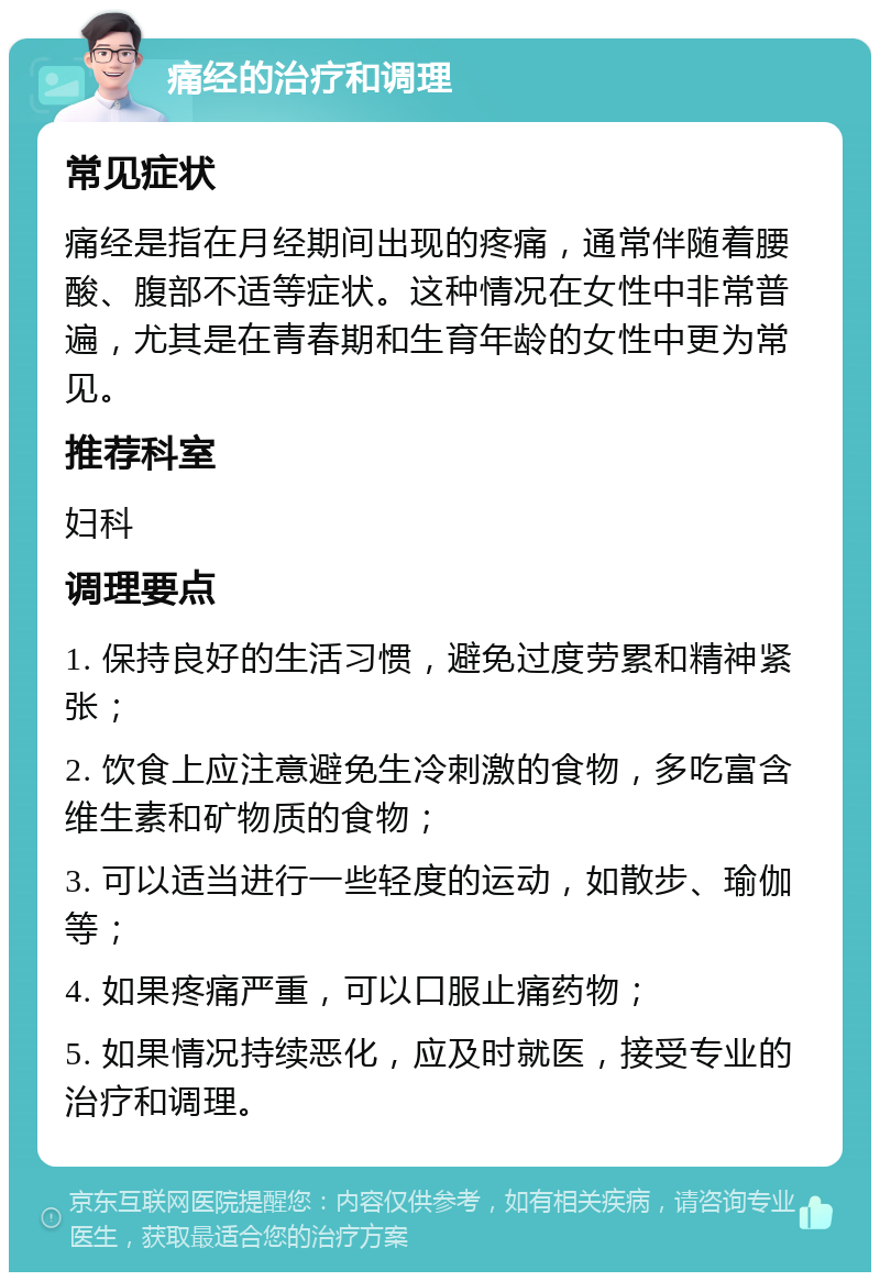 痛经的治疗和调理 常见症状 痛经是指在月经期间出现的疼痛，通常伴随着腰酸、腹部不适等症状。这种情况在女性中非常普遍，尤其是在青春期和生育年龄的女性中更为常见。 推荐科室 妇科 调理要点 1. 保持良好的生活习惯，避免过度劳累和精神紧张； 2. 饮食上应注意避免生冷刺激的食物，多吃富含维生素和矿物质的食物； 3. 可以适当进行一些轻度的运动，如散步、瑜伽等； 4. 如果疼痛严重，可以口服止痛药物； 5. 如果情况持续恶化，应及时就医，接受专业的治疗和调理。