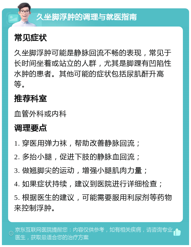 久坐脚浮肿的调理与就医指南 常见症状 久坐脚浮肿可能是静脉回流不畅的表现，常见于长时间坐着或站立的人群，尤其是脚踝有凹陷性水肿的患者。其他可能的症状包括尿肌酐升高等。 推荐科室 血管外科或内科 调理要点 1. 穿医用弹力袜，帮助改善静脉回流； 2. 多抬小腿，促进下肢的静脉血回流； 3. 做翘脚尖的运动，增强小腿肌肉力量； 4. 如果症状持续，建议到医院进行详细检查； 5. 根据医生的建议，可能需要服用利尿剂等药物来控制浮肿。