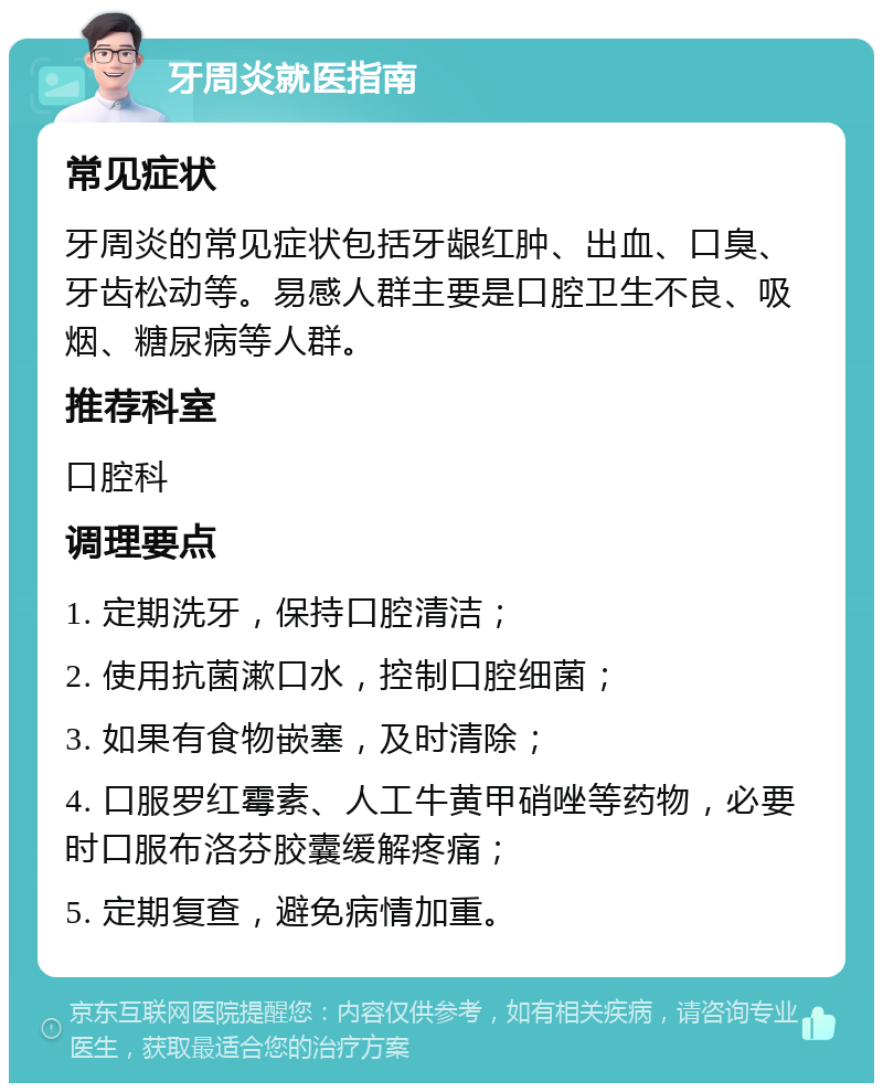 牙周炎就医指南 常见症状 牙周炎的常见症状包括牙龈红肿、出血、口臭、牙齿松动等。易感人群主要是口腔卫生不良、吸烟、糖尿病等人群。 推荐科室 口腔科 调理要点 1. 定期洗牙，保持口腔清洁； 2. 使用抗菌漱口水，控制口腔细菌； 3. 如果有食物嵌塞，及时清除； 4. 口服罗红霉素、人工牛黄甲硝唑等药物，必要时口服布洛芬胶囊缓解疼痛； 5. 定期复查，避免病情加重。