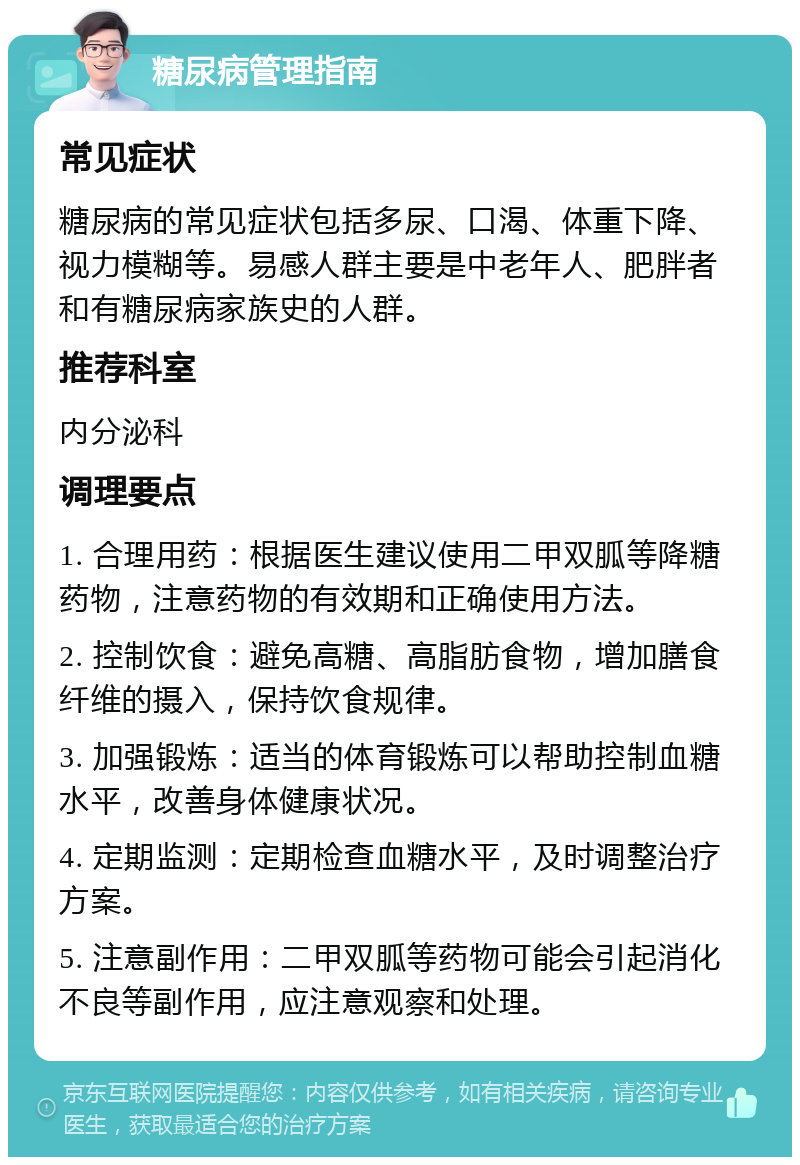 糖尿病管理指南 常见症状 糖尿病的常见症状包括多尿、口渴、体重下降、视力模糊等。易感人群主要是中老年人、肥胖者和有糖尿病家族史的人群。 推荐科室 内分泌科 调理要点 1. 合理用药：根据医生建议使用二甲双胍等降糖药物，注意药物的有效期和正确使用方法。 2. 控制饮食：避免高糖、高脂肪食物，增加膳食纤维的摄入，保持饮食规律。 3. 加强锻炼：适当的体育锻炼可以帮助控制血糖水平，改善身体健康状况。 4. 定期监测：定期检查血糖水平，及时调整治疗方案。 5. 注意副作用：二甲双胍等药物可能会引起消化不良等副作用，应注意观察和处理。