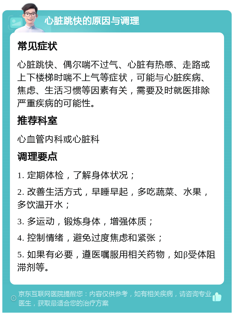 心脏跳快的原因与调理 常见症状 心脏跳快、偶尔喘不过气、心脏有热感、走路或上下楼梯时喘不上气等症状，可能与心脏疾病、焦虑、生活习惯等因素有关，需要及时就医排除严重疾病的可能性。 推荐科室 心血管内科或心脏科 调理要点 1. 定期体检，了解身体状况； 2. 改善生活方式，早睡早起，多吃蔬菜、水果，多饮温开水； 3. 多运动，锻炼身体，增强体质； 4. 控制情绪，避免过度焦虑和紧张； 5. 如果有必要，遵医嘱服用相关药物，如β受体阻滞剂等。