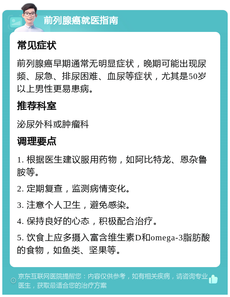 前列腺癌就医指南 常见症状 前列腺癌早期通常无明显症状，晚期可能出现尿频、尿急、排尿困难、血尿等症状，尤其是50岁以上男性更易患病。 推荐科室 泌尿外科或肿瘤科 调理要点 1. 根据医生建议服用药物，如阿比特龙、恩杂鲁胺等。 2. 定期复查，监测病情变化。 3. 注意个人卫生，避免感染。 4. 保持良好的心态，积极配合治疗。 5. 饮食上应多摄入富含维生素D和omega-3脂肪酸的食物，如鱼类、坚果等。