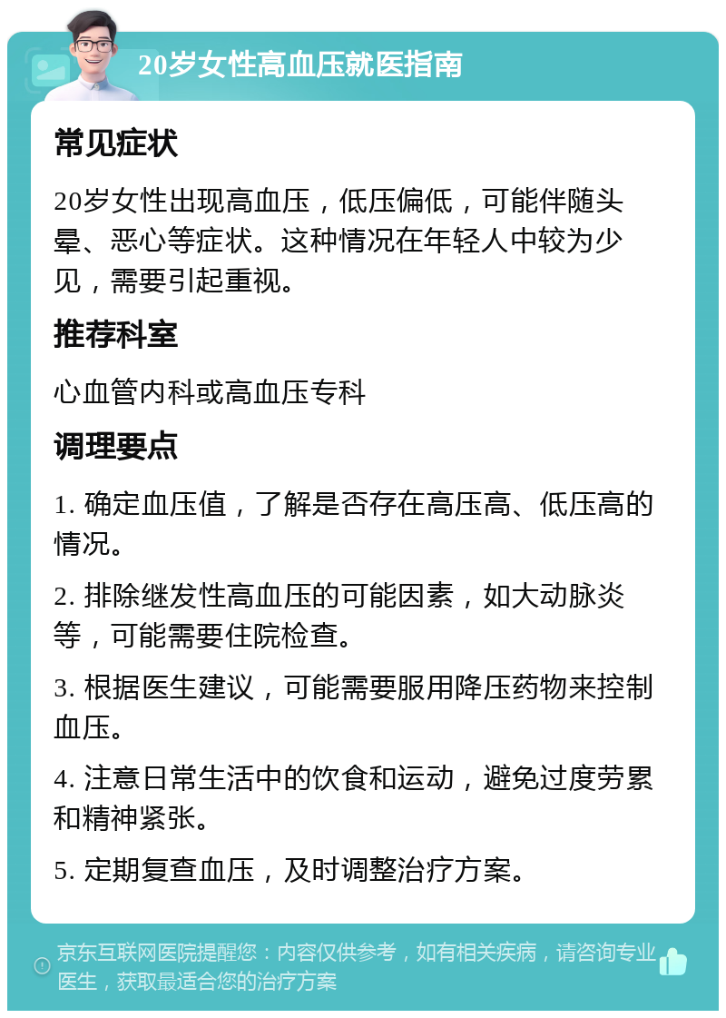 20岁女性高血压就医指南 常见症状 20岁女性出现高血压，低压偏低，可能伴随头晕、恶心等症状。这种情况在年轻人中较为少见，需要引起重视。 推荐科室 心血管内科或高血压专科 调理要点 1. 确定血压值，了解是否存在高压高、低压高的情况。 2. 排除继发性高血压的可能因素，如大动脉炎等，可能需要住院检查。 3. 根据医生建议，可能需要服用降压药物来控制血压。 4. 注意日常生活中的饮食和运动，避免过度劳累和精神紧张。 5. 定期复查血压，及时调整治疗方案。