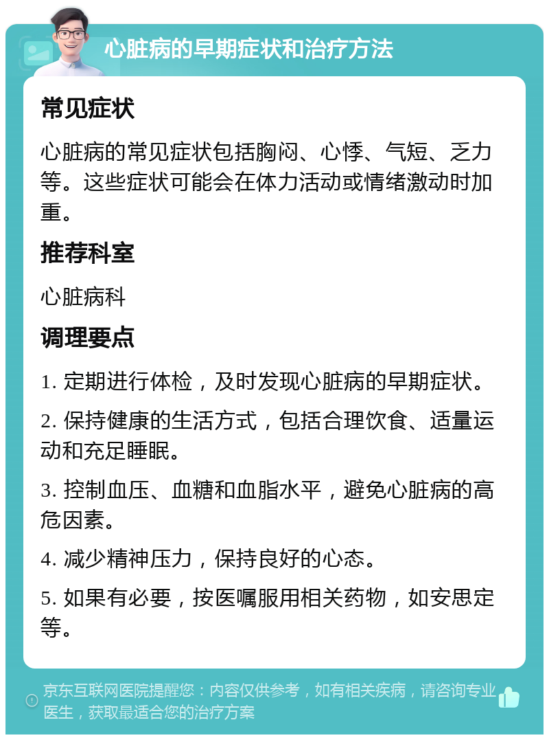 心脏病的早期症状和治疗方法 常见症状 心脏病的常见症状包括胸闷、心悸、气短、乏力等。这些症状可能会在体力活动或情绪激动时加重。 推荐科室 心脏病科 调理要点 1. 定期进行体检，及时发现心脏病的早期症状。 2. 保持健康的生活方式，包括合理饮食、适量运动和充足睡眠。 3. 控制血压、血糖和血脂水平，避免心脏病的高危因素。 4. 减少精神压力，保持良好的心态。 5. 如果有必要，按医嘱服用相关药物，如安思定等。