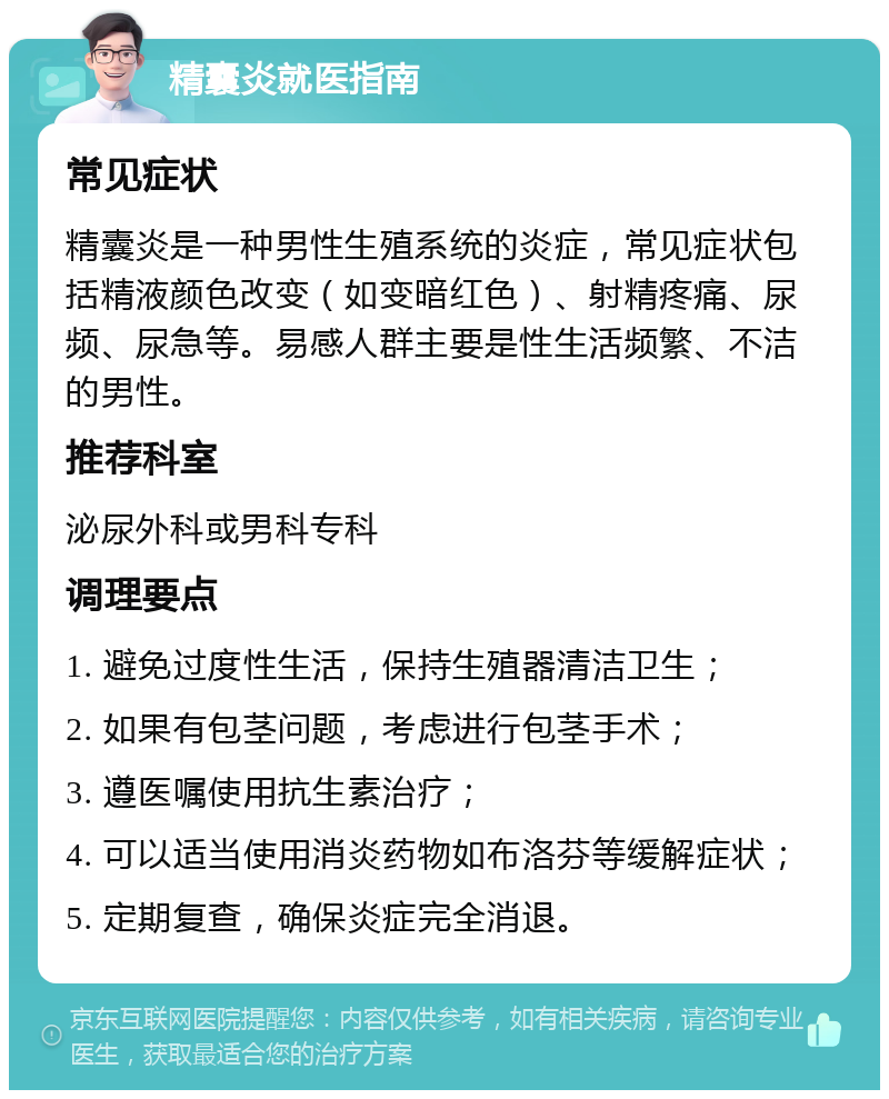 精囊炎就医指南 常见症状 精囊炎是一种男性生殖系统的炎症，常见症状包括精液颜色改变（如变暗红色）、射精疼痛、尿频、尿急等。易感人群主要是性生活频繁、不洁的男性。 推荐科室 泌尿外科或男科专科 调理要点 1. 避免过度性生活，保持生殖器清洁卫生； 2. 如果有包茎问题，考虑进行包茎手术； 3. 遵医嘱使用抗生素治疗； 4. 可以适当使用消炎药物如布洛芬等缓解症状； 5. 定期复查，确保炎症完全消退。