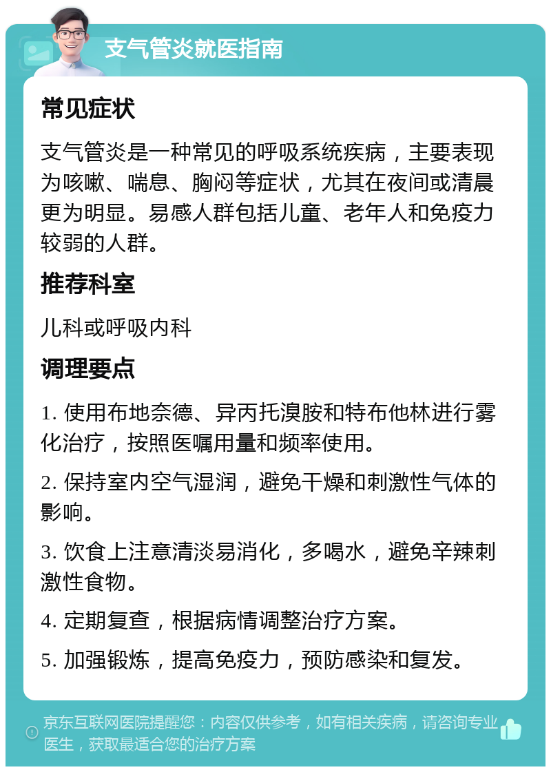 支气管炎就医指南 常见症状 支气管炎是一种常见的呼吸系统疾病，主要表现为咳嗽、喘息、胸闷等症状，尤其在夜间或清晨更为明显。易感人群包括儿童、老年人和免疫力较弱的人群。 推荐科室 儿科或呼吸内科 调理要点 1. 使用布地奈德、异丙托溴胺和特布他林进行雾化治疗，按照医嘱用量和频率使用。 2. 保持室内空气湿润，避免干燥和刺激性气体的影响。 3. 饮食上注意清淡易消化，多喝水，避免辛辣刺激性食物。 4. 定期复查，根据病情调整治疗方案。 5. 加强锻炼，提高免疫力，预防感染和复发。