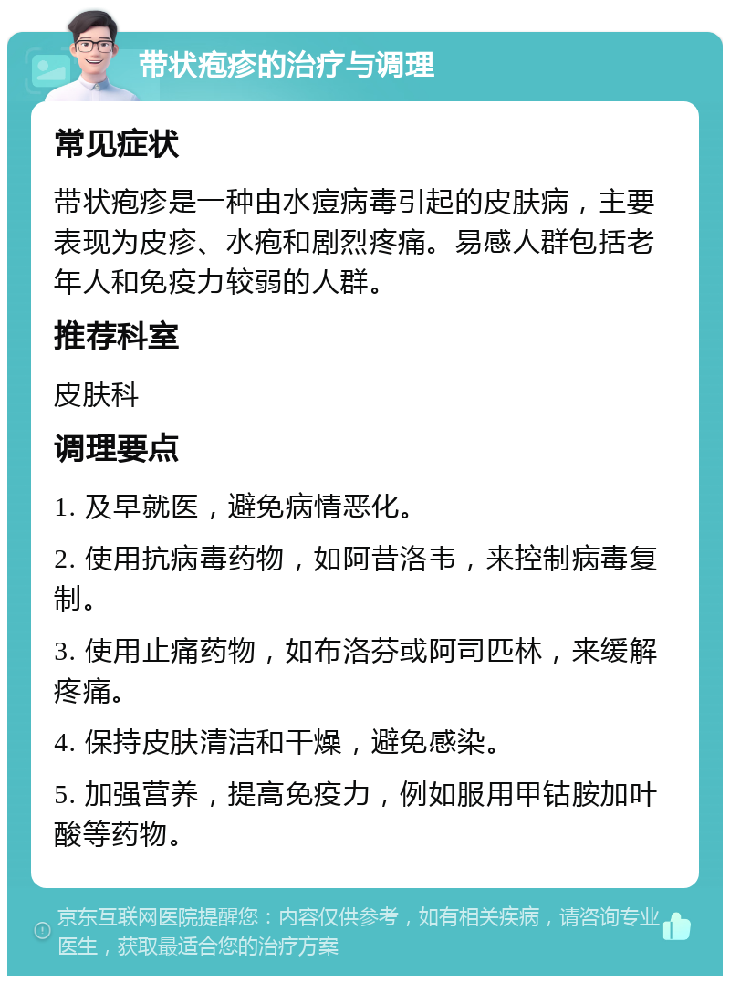 带状疱疹的治疗与调理 常见症状 带状疱疹是一种由水痘病毒引起的皮肤病，主要表现为皮疹、水疱和剧烈疼痛。易感人群包括老年人和免疫力较弱的人群。 推荐科室 皮肤科 调理要点 1. 及早就医，避免病情恶化。 2. 使用抗病毒药物，如阿昔洛韦，来控制病毒复制。 3. 使用止痛药物，如布洛芬或阿司匹林，来缓解疼痛。 4. 保持皮肤清洁和干燥，避免感染。 5. 加强营养，提高免疫力，例如服用甲钴胺加叶酸等药物。