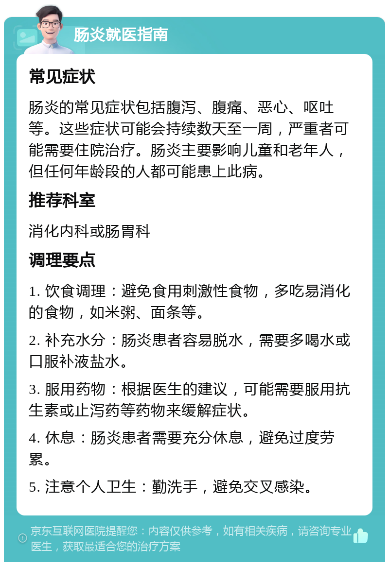 肠炎就医指南 常见症状 肠炎的常见症状包括腹泻、腹痛、恶心、呕吐等。这些症状可能会持续数天至一周，严重者可能需要住院治疗。肠炎主要影响儿童和老年人，但任何年龄段的人都可能患上此病。 推荐科室 消化内科或肠胃科 调理要点 1. 饮食调理：避免食用刺激性食物，多吃易消化的食物，如米粥、面条等。 2. 补充水分：肠炎患者容易脱水，需要多喝水或口服补液盐水。 3. 服用药物：根据医生的建议，可能需要服用抗生素或止泻药等药物来缓解症状。 4. 休息：肠炎患者需要充分休息，避免过度劳累。 5. 注意个人卫生：勤洗手，避免交叉感染。