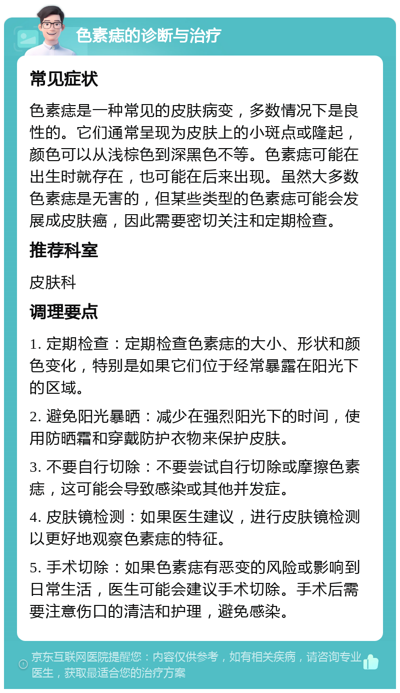 色素痣的诊断与治疗 常见症状 色素痣是一种常见的皮肤病变，多数情况下是良性的。它们通常呈现为皮肤上的小斑点或隆起，颜色可以从浅棕色到深黑色不等。色素痣可能在出生时就存在，也可能在后来出现。虽然大多数色素痣是无害的，但某些类型的色素痣可能会发展成皮肤癌，因此需要密切关注和定期检查。 推荐科室 皮肤科 调理要点 1. 定期检查：定期检查色素痣的大小、形状和颜色变化，特别是如果它们位于经常暴露在阳光下的区域。 2. 避免阳光暴晒：减少在强烈阳光下的时间，使用防晒霜和穿戴防护衣物来保护皮肤。 3. 不要自行切除：不要尝试自行切除或摩擦色素痣，这可能会导致感染或其他并发症。 4. 皮肤镜检测：如果医生建议，进行皮肤镜检测以更好地观察色素痣的特征。 5. 手术切除：如果色素痣有恶变的风险或影响到日常生活，医生可能会建议手术切除。手术后需要注意伤口的清洁和护理，避免感染。