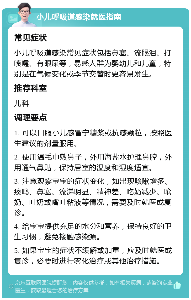 小儿呼吸道感染就医指南 常见症状 小儿呼吸道感染常见症状包括鼻塞、流眼泪、打喷嚏、有眼屎等，易感人群为婴幼儿和儿童，特别是在气候变化或季节交替时更容易发生。 推荐科室 儿科 调理要点 1. 可以口服小儿感冒宁糖浆或抗感颗粒，按照医生建议的剂量服用。 2. 使用温毛巾敷鼻子，外用海盐水护理鼻腔，外用通气鼻贴，保持居室的温度和湿度适宜。 3. 注意观察宝宝的症状变化，如出现咳嗽增多、痰鸣、鼻塞、流涕明显、精神差、吃奶减少、呛奶、吐奶或嘴吐粘液等情况，需要及时就医或复诊。 4. 给宝宝提供充足的水分和营养，保持良好的卫生习惯，避免接触感染源。 5. 如果宝宝的症状不缓解或加重，应及时就医或复诊，必要时进行雾化治疗或其他治疗措施。