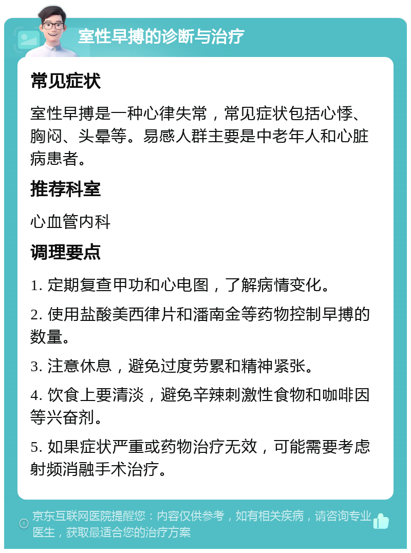 室性早搏的诊断与治疗 常见症状 室性早搏是一种心律失常，常见症状包括心悸、胸闷、头晕等。易感人群主要是中老年人和心脏病患者。 推荐科室 心血管内科 调理要点 1. 定期复查甲功和心电图，了解病情变化。 2. 使用盐酸美西律片和潘南金等药物控制早搏的数量。 3. 注意休息，避免过度劳累和精神紧张。 4. 饮食上要清淡，避免辛辣刺激性食物和咖啡因等兴奋剂。 5. 如果症状严重或药物治疗无效，可能需要考虑射频消融手术治疗。