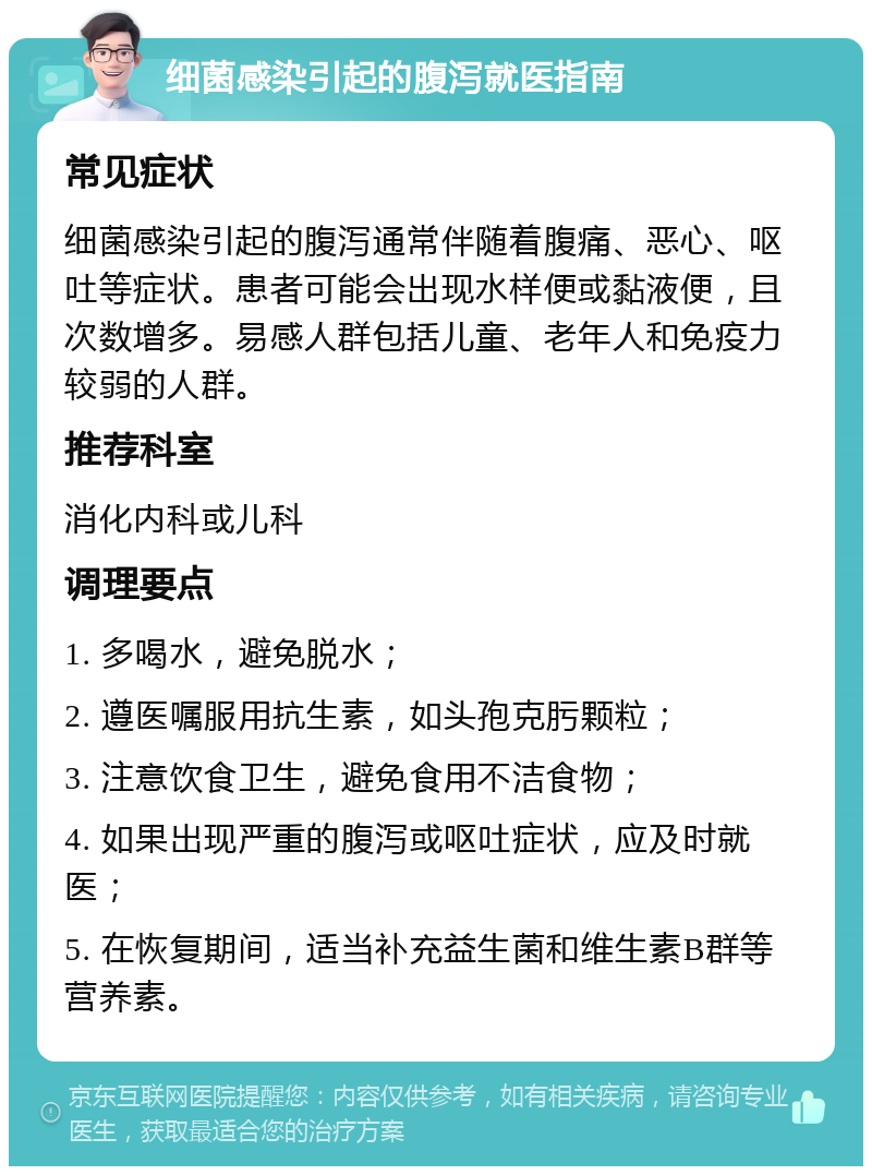 细菌感染引起的腹泻就医指南 常见症状 细菌感染引起的腹泻通常伴随着腹痛、恶心、呕吐等症状。患者可能会出现水样便或黏液便，且次数增多。易感人群包括儿童、老年人和免疫力较弱的人群。 推荐科室 消化内科或儿科 调理要点 1. 多喝水，避免脱水； 2. 遵医嘱服用抗生素，如头孢克肟颗粒； 3. 注意饮食卫生，避免食用不洁食物； 4. 如果出现严重的腹泻或呕吐症状，应及时就医； 5. 在恢复期间，适当补充益生菌和维生素B群等营养素。