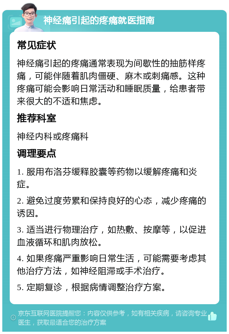 神经痛引起的疼痛就医指南 常见症状 神经痛引起的疼痛通常表现为间歇性的抽筋样疼痛，可能伴随着肌肉僵硬、麻木或刺痛感。这种疼痛可能会影响日常活动和睡眠质量，给患者带来很大的不适和焦虑。 推荐科室 神经内科或疼痛科 调理要点 1. 服用布洛芬缓释胶囊等药物以缓解疼痛和炎症。 2. 避免过度劳累和保持良好的心态，减少疼痛的诱因。 3. 适当进行物理治疗，如热敷、按摩等，以促进血液循环和肌肉放松。 4. 如果疼痛严重影响日常生活，可能需要考虑其他治疗方法，如神经阻滞或手术治疗。 5. 定期复诊，根据病情调整治疗方案。