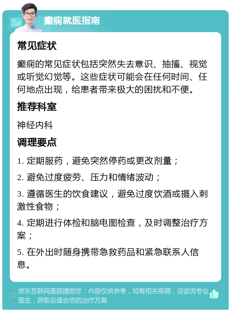 癫痫就医指南 常见症状 癫痫的常见症状包括突然失去意识、抽搐、视觉或听觉幻觉等。这些症状可能会在任何时间、任何地点出现，给患者带来极大的困扰和不便。 推荐科室 神经内科 调理要点 1. 定期服药，避免突然停药或更改剂量； 2. 避免过度疲劳、压力和情绪波动； 3. 遵循医生的饮食建议，避免过度饮酒或摄入刺激性食物； 4. 定期进行体检和脑电图检查，及时调整治疗方案； 5. 在外出时随身携带急救药品和紧急联系人信息。