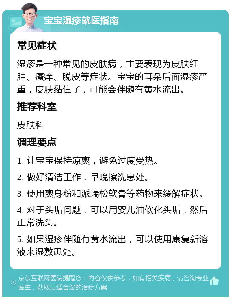 宝宝湿疹就医指南 常见症状 湿疹是一种常见的皮肤病，主要表现为皮肤红肿、瘙痒、脱皮等症状。宝宝的耳朵后面湿疹严重，皮肤黏住了，可能会伴随有黄水流出。 推荐科室 皮肤科 调理要点 1. 让宝宝保持凉爽，避免过度受热。 2. 做好清洁工作，早晚擦洗患处。 3. 使用爽身粉和派瑞松软膏等药物来缓解症状。 4. 对于头垢问题，可以用婴儿油软化头垢，然后正常洗头。 5. 如果湿疹伴随有黄水流出，可以使用康复新溶液来湿敷患处。