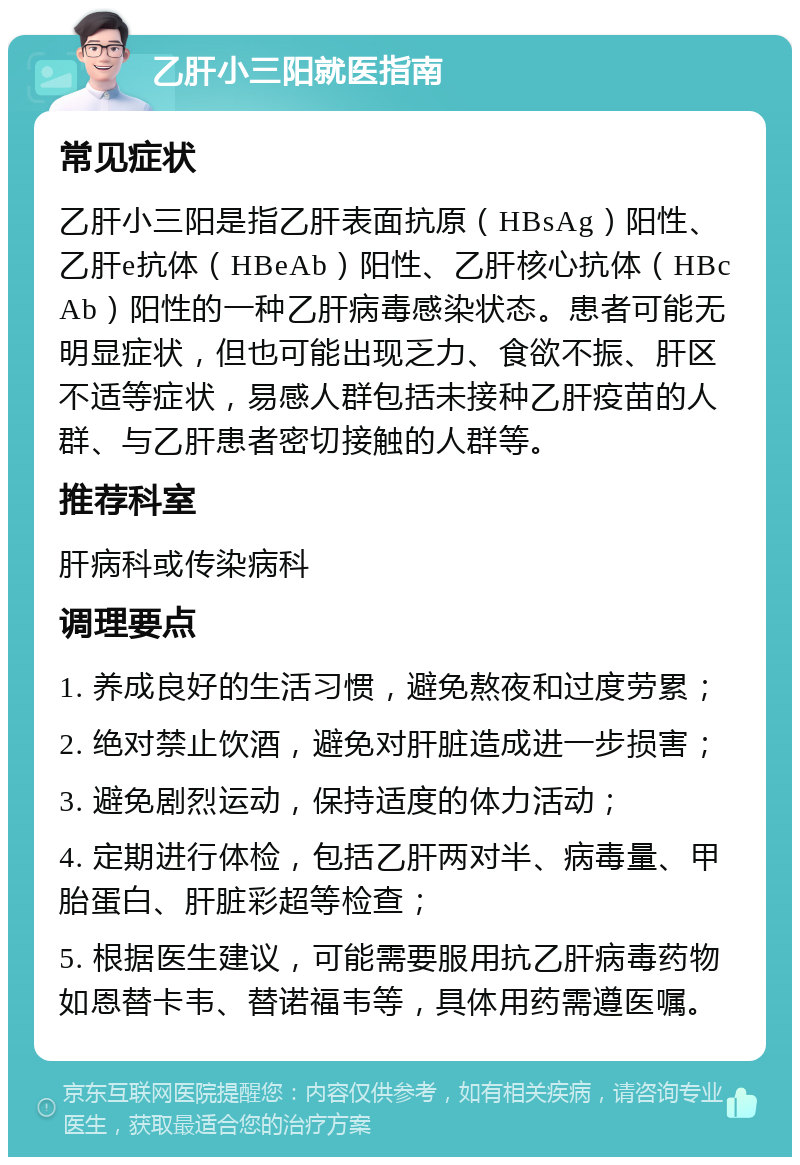 乙肝小三阳就医指南 常见症状 乙肝小三阳是指乙肝表面抗原（HBsAg）阳性、乙肝e抗体（HBeAb）阳性、乙肝核心抗体（HBcAb）阳性的一种乙肝病毒感染状态。患者可能无明显症状，但也可能出现乏力、食欲不振、肝区不适等症状，易感人群包括未接种乙肝疫苗的人群、与乙肝患者密切接触的人群等。 推荐科室 肝病科或传染病科 调理要点 1. 养成良好的生活习惯，避免熬夜和过度劳累； 2. 绝对禁止饮酒，避免对肝脏造成进一步损害； 3. 避免剧烈运动，保持适度的体力活动； 4. 定期进行体检，包括乙肝两对半、病毒量、甲胎蛋白、肝脏彩超等检查； 5. 根据医生建议，可能需要服用抗乙肝病毒药物如恩替卡韦、替诺福韦等，具体用药需遵医嘱。