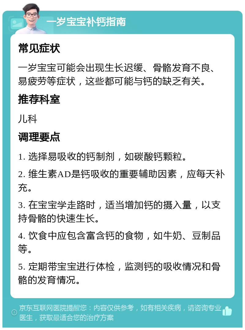 一岁宝宝补钙指南 常见症状 一岁宝宝可能会出现生长迟缓、骨骼发育不良、易疲劳等症状，这些都可能与钙的缺乏有关。 推荐科室 儿科 调理要点 1. 选择易吸收的钙制剂，如碳酸钙颗粒。 2. 维生素AD是钙吸收的重要辅助因素，应每天补充。 3. 在宝宝学走路时，适当增加钙的摄入量，以支持骨骼的快速生长。 4. 饮食中应包含富含钙的食物，如牛奶、豆制品等。 5. 定期带宝宝进行体检，监测钙的吸收情况和骨骼的发育情况。