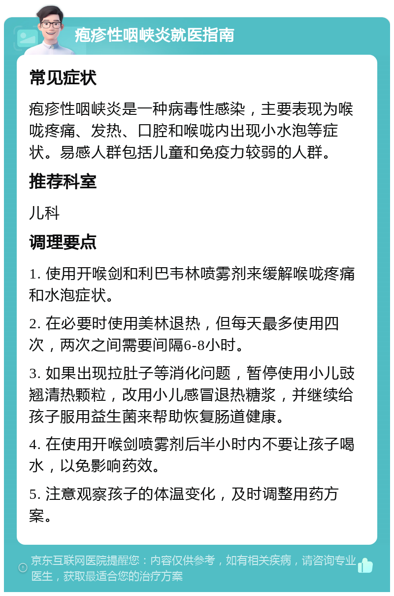 疱疹性咽峡炎就医指南 常见症状 疱疹性咽峡炎是一种病毒性感染，主要表现为喉咙疼痛、发热、口腔和喉咙内出现小水泡等症状。易感人群包括儿童和免疫力较弱的人群。 推荐科室 儿科 调理要点 1. 使用开喉剑和利巴韦林喷雾剂来缓解喉咙疼痛和水泡症状。 2. 在必要时使用美林退热，但每天最多使用四次，两次之间需要间隔6-8小时。 3. 如果出现拉肚子等消化问题，暂停使用小儿豉翘清热颗粒，改用小儿感冒退热糖浆，并继续给孩子服用益生菌来帮助恢复肠道健康。 4. 在使用开喉剑喷雾剂后半小时内不要让孩子喝水，以免影响药效。 5. 注意观察孩子的体温变化，及时调整用药方案。