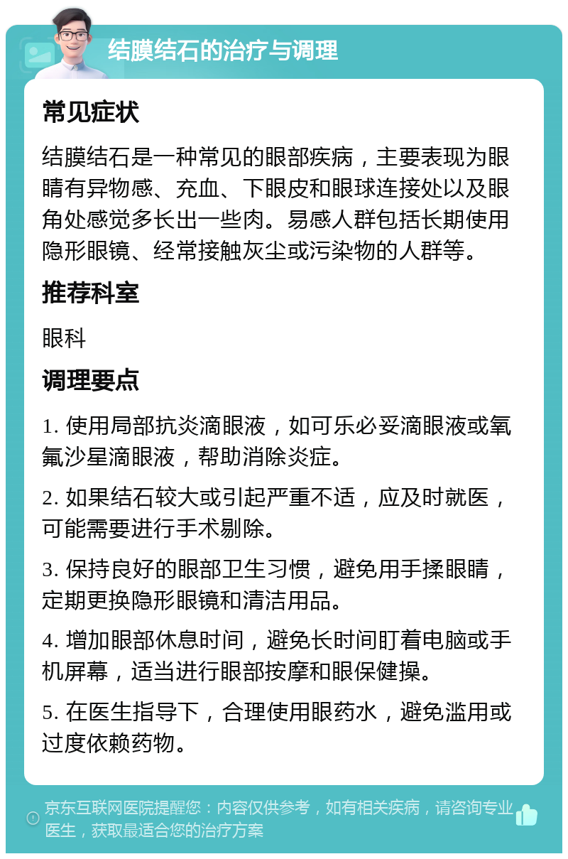 结膜结石的治疗与调理 常见症状 结膜结石是一种常见的眼部疾病，主要表现为眼睛有异物感、充血、下眼皮和眼球连接处以及眼角处感觉多长出一些肉。易感人群包括长期使用隐形眼镜、经常接触灰尘或污染物的人群等。 推荐科室 眼科 调理要点 1. 使用局部抗炎滴眼液，如可乐必妥滴眼液或氧氟沙星滴眼液，帮助消除炎症。 2. 如果结石较大或引起严重不适，应及时就医，可能需要进行手术剔除。 3. 保持良好的眼部卫生习惯，避免用手揉眼睛，定期更换隐形眼镜和清洁用品。 4. 增加眼部休息时间，避免长时间盯着电脑或手机屏幕，适当进行眼部按摩和眼保健操。 5. 在医生指导下，合理使用眼药水，避免滥用或过度依赖药物。