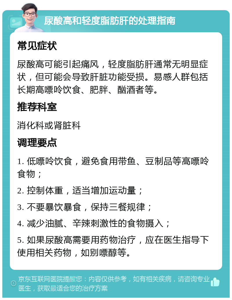 尿酸高和轻度脂肪肝的处理指南 常见症状 尿酸高可能引起痛风，轻度脂肪肝通常无明显症状，但可能会导致肝脏功能受损。易感人群包括长期高嘌呤饮食、肥胖、酗酒者等。 推荐科室 消化科或肾脏科 调理要点 1. 低嘌呤饮食，避免食用带鱼、豆制品等高嘌呤食物； 2. 控制体重，适当增加运动量； 3. 不要暴饮暴食，保持三餐规律； 4. 减少油腻、辛辣刺激性的食物摄入； 5. 如果尿酸高需要用药物治疗，应在医生指导下使用相关药物，如别嘌醇等。