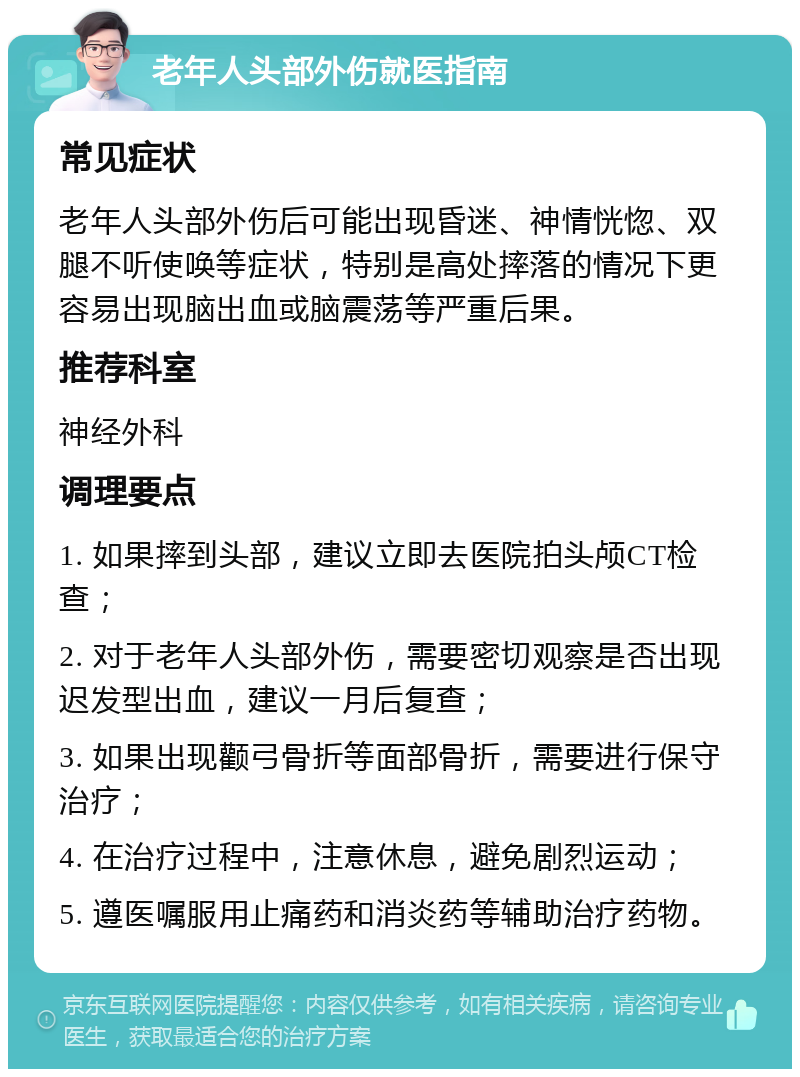 老年人头部外伤就医指南 常见症状 老年人头部外伤后可能出现昏迷、神情恍惚、双腿不听使唤等症状，特别是高处摔落的情况下更容易出现脑出血或脑震荡等严重后果。 推荐科室 神经外科 调理要点 1. 如果摔到头部，建议立即去医院拍头颅CT检查； 2. 对于老年人头部外伤，需要密切观察是否出现迟发型出血，建议一月后复查； 3. 如果出现颧弓骨折等面部骨折，需要进行保守治疗； 4. 在治疗过程中，注意休息，避免剧烈运动； 5. 遵医嘱服用止痛药和消炎药等辅助治疗药物。