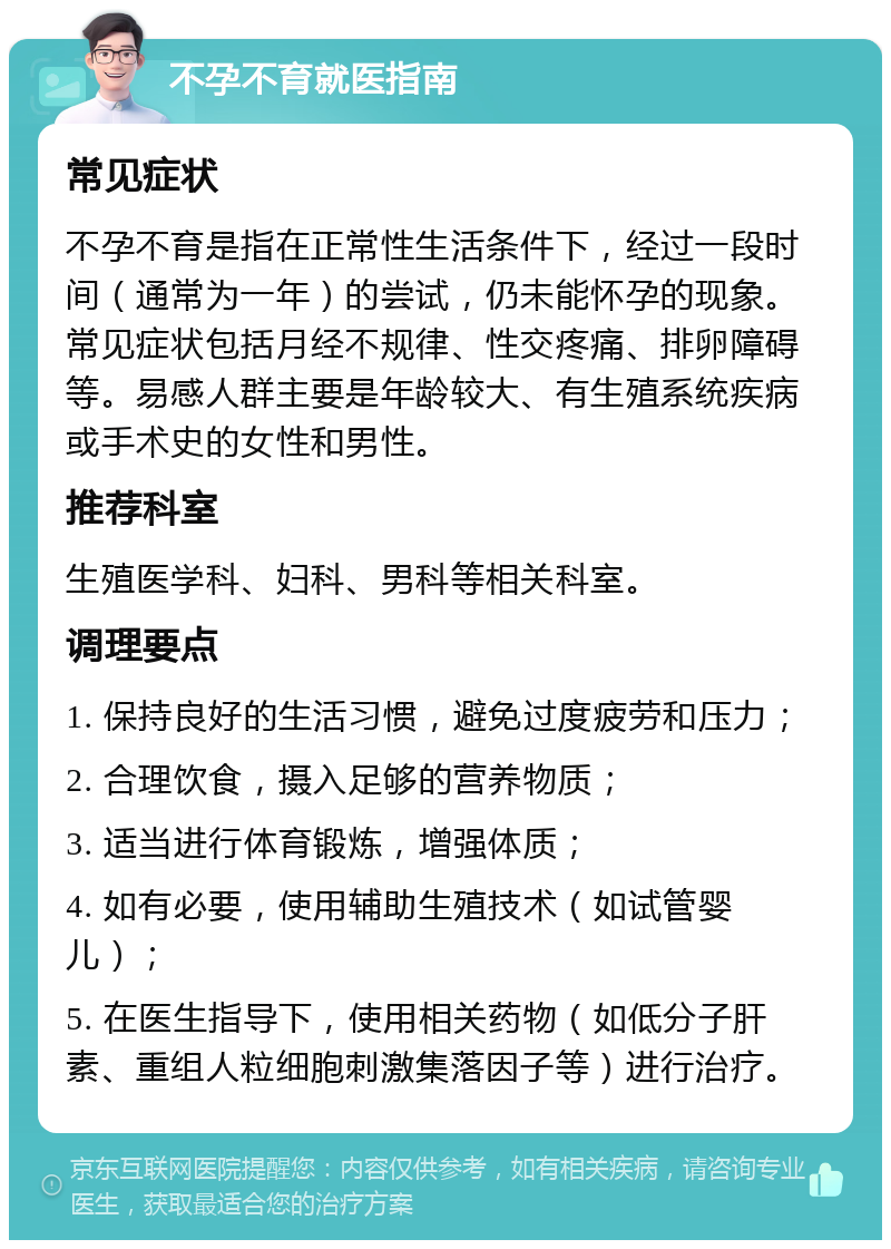 不孕不育就医指南 常见症状 不孕不育是指在正常性生活条件下，经过一段时间（通常为一年）的尝试，仍未能怀孕的现象。常见症状包括月经不规律、性交疼痛、排卵障碍等。易感人群主要是年龄较大、有生殖系统疾病或手术史的女性和男性。 推荐科室 生殖医学科、妇科、男科等相关科室。 调理要点 1. 保持良好的生活习惯，避免过度疲劳和压力； 2. 合理饮食，摄入足够的营养物质； 3. 适当进行体育锻炼，增强体质； 4. 如有必要，使用辅助生殖技术（如试管婴儿）； 5. 在医生指导下，使用相关药物（如低分子肝素、重组人粒细胞刺激集落因子等）进行治疗。