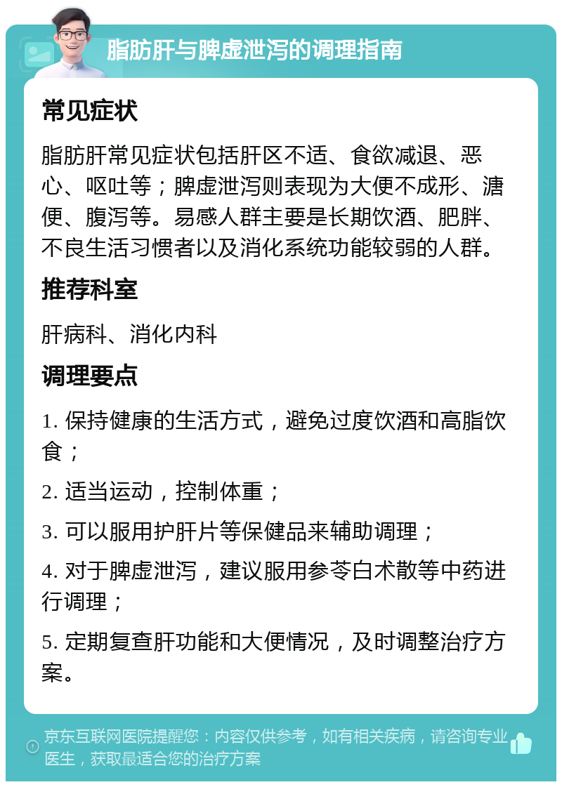 脂肪肝与脾虚泄泻的调理指南 常见症状 脂肪肝常见症状包括肝区不适、食欲减退、恶心、呕吐等；脾虚泄泻则表现为大便不成形、溏便、腹泻等。易感人群主要是长期饮酒、肥胖、不良生活习惯者以及消化系统功能较弱的人群。 推荐科室 肝病科、消化内科 调理要点 1. 保持健康的生活方式，避免过度饮酒和高脂饮食； 2. 适当运动，控制体重； 3. 可以服用护肝片等保健品来辅助调理； 4. 对于脾虚泄泻，建议服用参苓白术散等中药进行调理； 5. 定期复查肝功能和大便情况，及时调整治疗方案。