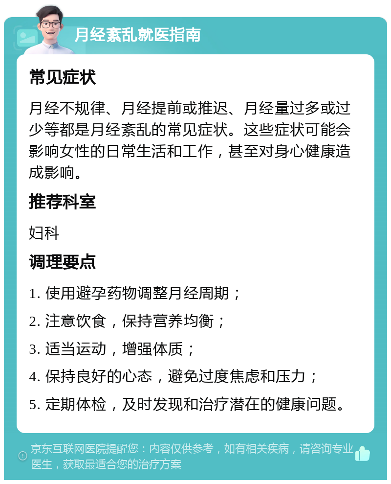 月经紊乱就医指南 常见症状 月经不规律、月经提前或推迟、月经量过多或过少等都是月经紊乱的常见症状。这些症状可能会影响女性的日常生活和工作，甚至对身心健康造成影响。 推荐科室 妇科 调理要点 1. 使用避孕药物调整月经周期； 2. 注意饮食，保持营养均衡； 3. 适当运动，增强体质； 4. 保持良好的心态，避免过度焦虑和压力； 5. 定期体检，及时发现和治疗潜在的健康问题。