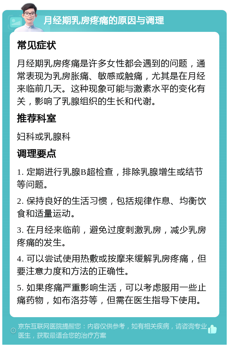 月经期乳房疼痛的原因与调理 常见症状 月经期乳房疼痛是许多女性都会遇到的问题，通常表现为乳房胀痛、敏感或触痛，尤其是在月经来临前几天。这种现象可能与激素水平的变化有关，影响了乳腺组织的生长和代谢。 推荐科室 妇科或乳腺科 调理要点 1. 定期进行乳腺B超检查，排除乳腺增生或结节等问题。 2. 保持良好的生活习惯，包括规律作息、均衡饮食和适量运动。 3. 在月经来临前，避免过度刺激乳房，减少乳房疼痛的发生。 4. 可以尝试使用热敷或按摩来缓解乳房疼痛，但要注意力度和方法的正确性。 5. 如果疼痛严重影响生活，可以考虑服用一些止痛药物，如布洛芬等，但需在医生指导下使用。