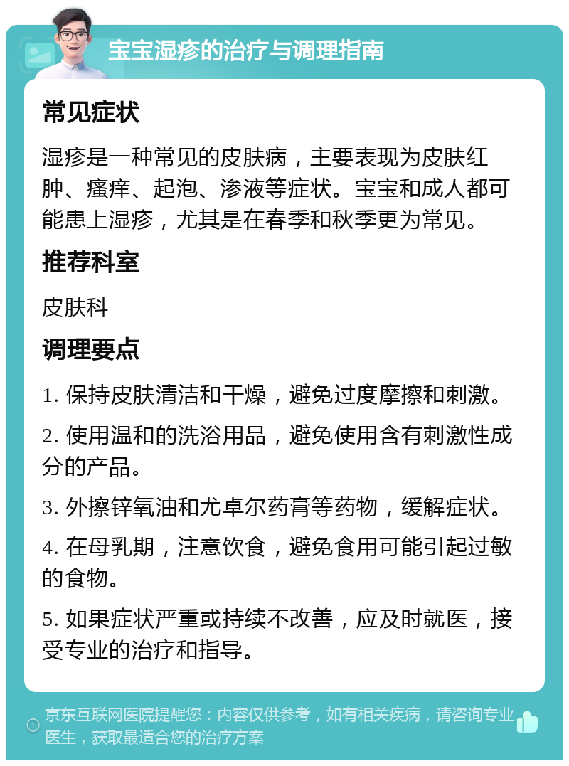 宝宝湿疹的治疗与调理指南 常见症状 湿疹是一种常见的皮肤病，主要表现为皮肤红肿、瘙痒、起泡、渗液等症状。宝宝和成人都可能患上湿疹，尤其是在春季和秋季更为常见。 推荐科室 皮肤科 调理要点 1. 保持皮肤清洁和干燥，避免过度摩擦和刺激。 2. 使用温和的洗浴用品，避免使用含有刺激性成分的产品。 3. 外擦锌氧油和尤卓尔药膏等药物，缓解症状。 4. 在母乳期，注意饮食，避免食用可能引起过敏的食物。 5. 如果症状严重或持续不改善，应及时就医，接受专业的治疗和指导。