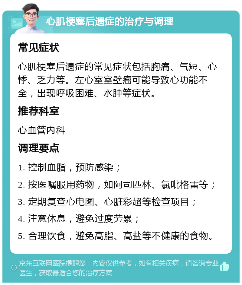 心肌梗塞后遗症的治疗与调理 常见症状 心肌梗塞后遗症的常见症状包括胸痛、气短、心悸、乏力等。左心室室壁瘤可能导致心功能不全，出现呼吸困难、水肿等症状。 推荐科室 心血管内科 调理要点 1. 控制血脂，预防感染； 2. 按医嘱服用药物，如阿司匹林、氯吡格雷等； 3. 定期复查心电图、心脏彩超等检查项目； 4. 注意休息，避免过度劳累； 5. 合理饮食，避免高脂、高盐等不健康的食物。